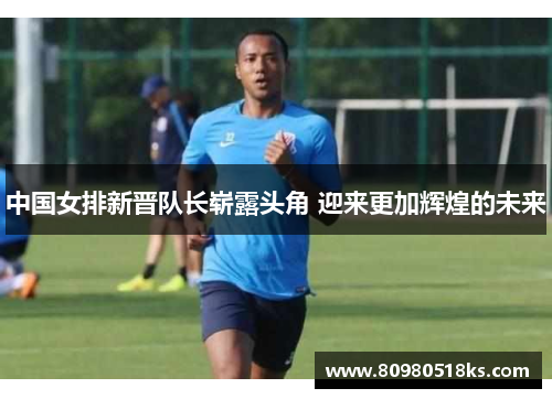 中国女排新晋队长崭露头角 迎来更加辉煌的未来